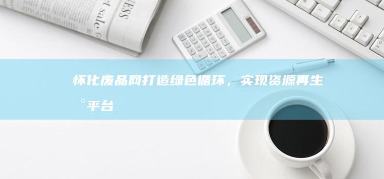 怀化废品网：打造绿色循环，实现资源再生新平台